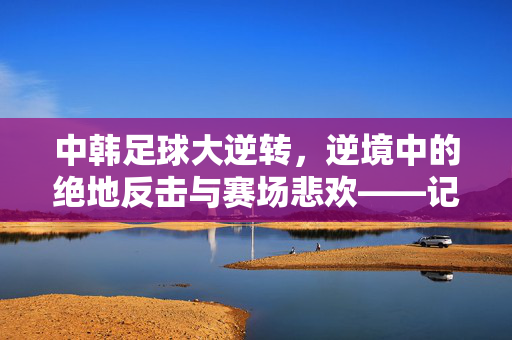 中韩足球大逆转，逆境中的绝地反击与赛场悲欢——记一场改变认知的足球盛宴