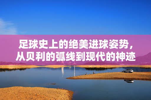 足球史上的绝美进球姿势，从贝利的弧线到现代的神迹，足球史上的绝美进球姿势，从贝利的弧线到现代的神迹