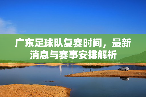 广东足球队复赛时间，最新消息与赛事安排解析