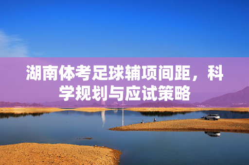 湖南体考足球辅项间距，科学规划与应试策略