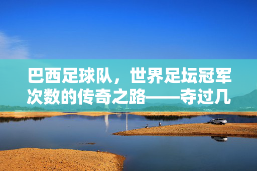巴西足球队，世界足坛冠军次数的传奇之路——夺过几次冠？巴西足球队世界足坛冠军次数的传奇之路，夺过几次冠军？