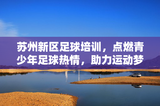 苏州新区足球培训，点燃青少年足球热情，助力运动梦想启航