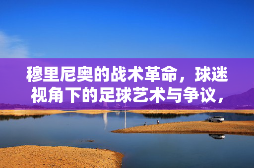 穆里尼奥的战术革命，球迷视角下的足球艺术与争议，穆里尼奥的战术革命，球迷视角下的足球艺术与争议