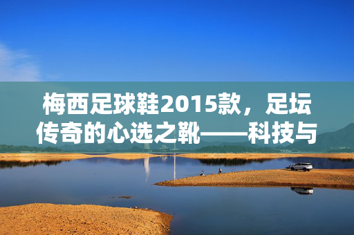 梅西足球鞋2015款，足坛传奇的心选之靴——科技与艺术的完美融合