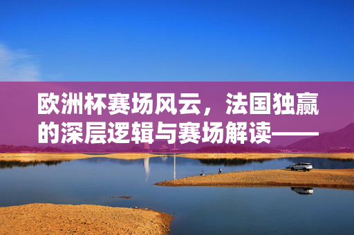 欧洲杯赛场风云，法国独赢的深层逻辑与赛场解读——聚焦法国队欧国杯的强势崛起与夺冠可能