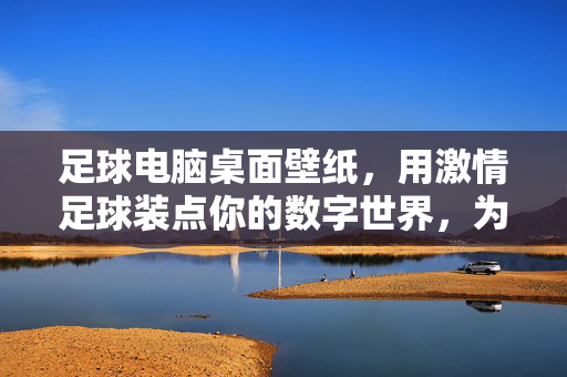 足球电脑桌面壁纸，用激情足球装点你的数字世界，为屏幕注入活力与热血，激情足球电脑桌面壁纸，为你的数字世界注入活力与热血