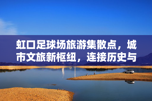 虹口足球场旅游集散点，城市文旅新枢纽，连接历史与活力