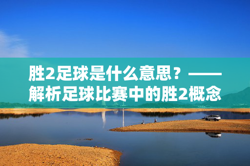 胜2足球是什么意思？——解析足球比赛中的胜2概念