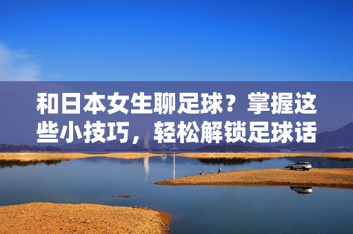 和日本女生聊足球？掌握这些小技巧，轻松解锁足球话题新世界