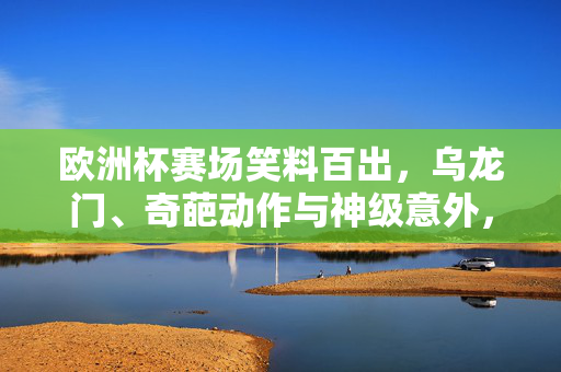 欧洲杯赛场笑料百出，乌龙门、奇葩动作与神级意外，这些搞笑瞬间让你捧腹
