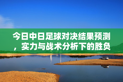 今日中日足球对决结果预测,实力与战术分析下的胜负展望,今日中日足球对决结果预测,实力与战术分析下的胜负展望