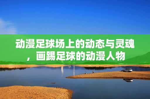 动漫足球场上的动态与灵魂,画踢足球的动漫人物