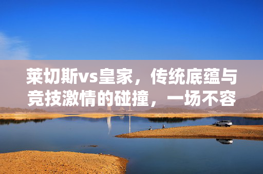 莱切斯vs皇家，传统底蕴与竞技激情的碰撞，一场不容错过的足球盛宴