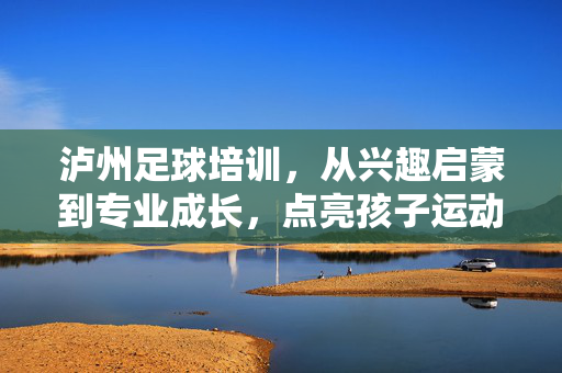 泸州足球培训，从兴趣启蒙到专业成长，点亮孩子运动梦想