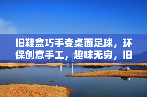 旧鞋盒巧手变桌面足球，环保创意手工，趣味无穷，旧鞋盒巧手变桌面足球，环保创意手工，趣味无穷