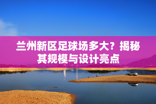 兰州新区足球场多大？揭秘其规模与设计亮点