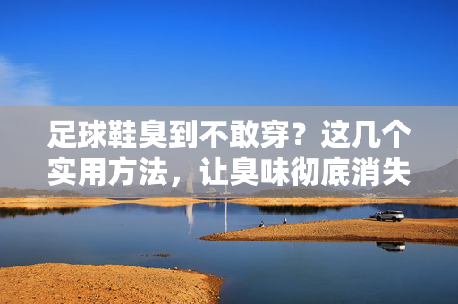 足球鞋臭到不敢穿？这几个实用方法，让臭味彻底消失！