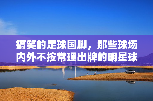 搞笑的足球国脚，那些球场内外不按常理出牌的明星球员