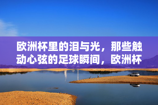 欧洲杯里的泪与光，那些触动心弦的足球瞬间，欧洲杯里的泪与光，那些触动心弦的足球瞬间