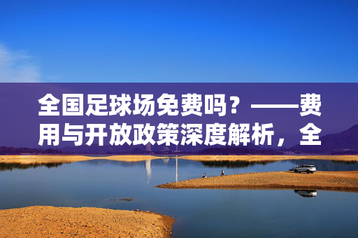 全国足球场免费吗？——费用与开放政策深度解析，全国足球场免费吗？——费用与开放政策深度解析