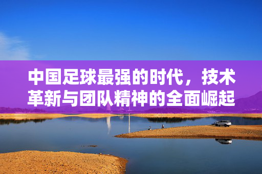 中国足球最强的时代，技术革新与团队精神的全面崛起