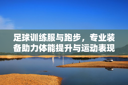 足球训练服与跑步，专业装备助力体能提升与运动表现优化，专业足球训练服与跑步装备，助力体能提升与运动表现优化