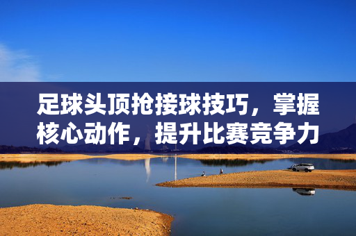 足球头顶抢接球技巧,掌握核心动作,提升比赛竞争力