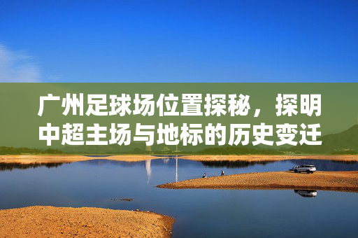 广州足球场位置探秘，探明中超主场与地标的历史变迁