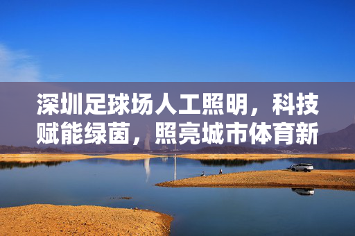 深圳足球场人工照明，科技赋能绿茵，照亮城市体育新篇章