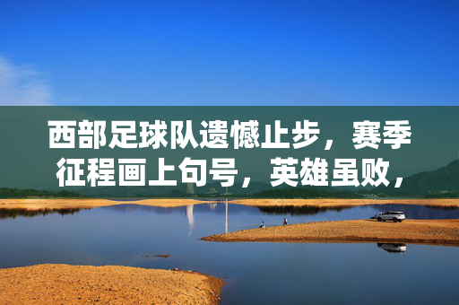 西部足球队遗憾止步，赛季征程画上句号，英雄虽败，精神犹存，西部足球队遗憾止步赛季，英雄虽败精神犹存