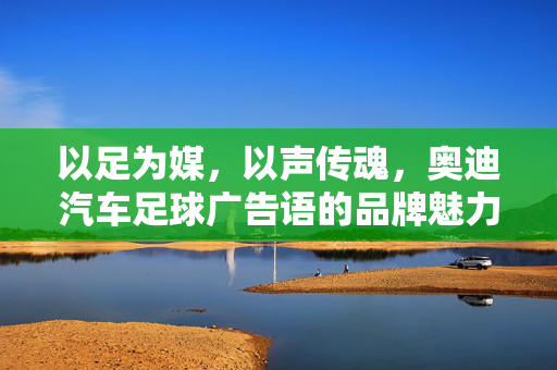 以足为媒，以声传魂，奥迪汽车足球广告语的品牌魅力与情感共鸣
