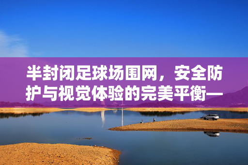 半封闭足球场围网，安全防护与视觉体验的完美平衡——现代足球场设施的关键元素