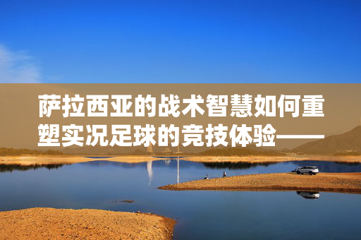 萨拉西亚的战术智慧如何重塑实况足球的竞技体验——从战术深度到游戏体验的革新之路