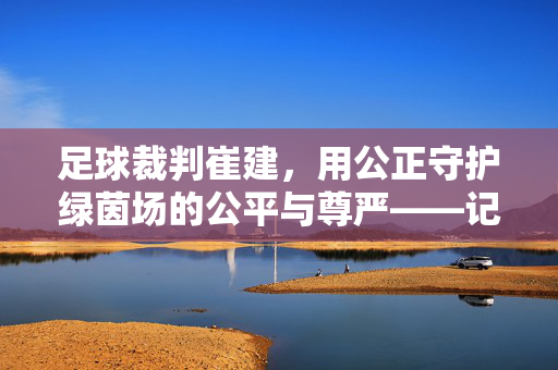 足球裁判崔建，用公正守护绿茵场的公平与尊严——记资深裁判员的职业坚守与时代担当