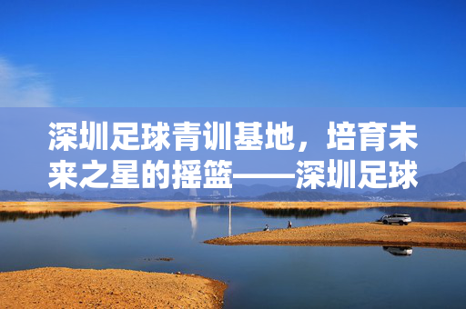 深圳足球青训基地，培育未来之星的摇篮——深圳足球青训体系的发展与未来，深圳足球青训基地，培育未来之星的摇篮——深圳足球青训体系的发展与未来