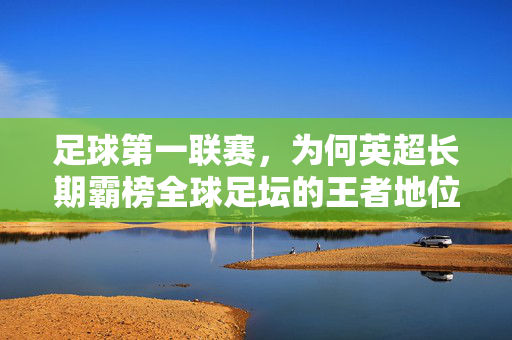 足球第一联赛，为何英超长期霸榜全球足坛的王者地位，足球第一联赛，为何英超长期霸榜全球足坛的王者地位