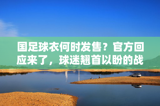 国足球衣何时发售？官方回应来了，球迷翘首以盼的战袍终于要来了！
