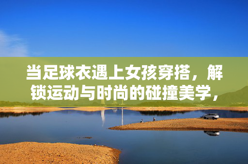 当足球衣遇上女孩穿搭，解锁运动与时尚的碰撞美学，当足球衣遇上女孩穿搭，解锁运动与时尚的碰撞美学
