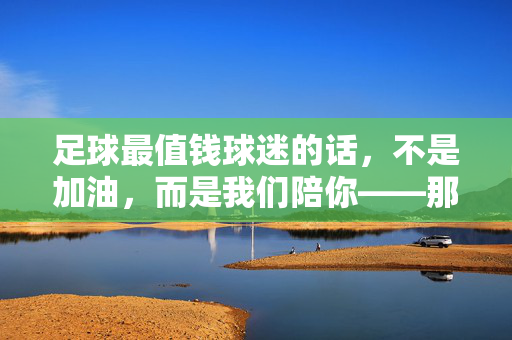 足球最值钱球迷的话，不是加油，而是我们陪你——那些让球场温度爆表的情感宣言，足球最值钱球迷的话，不是加油，而是我们陪你——那些让球场温度爆表的情感宣言