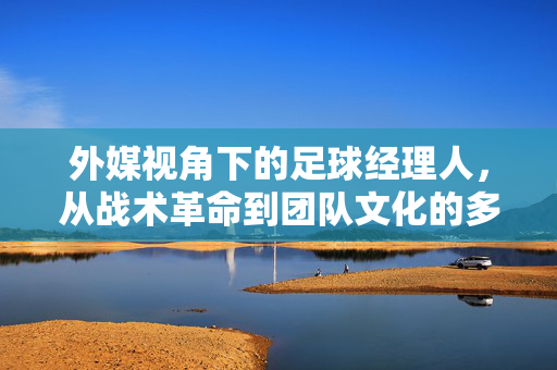 外媒视角下的足球经理人，从战术革命到团队文化的多元解读——全球媒体如何评判足球教练的执教理念与领导力，外媒视角下的足球经理人，从战术革命到团队文化，全球媒体如何评判执教理念与领导力