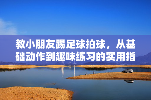 教小朋友踢足球拍球，从基础动作到趣味练习的实用指南