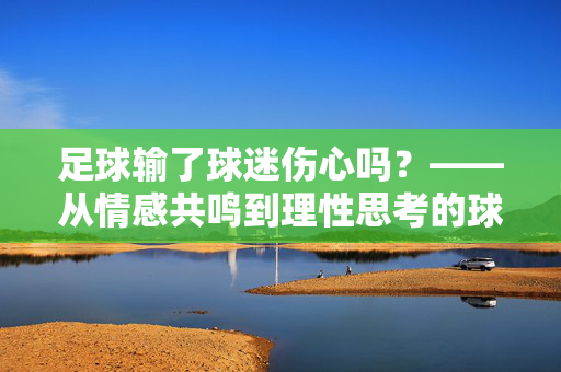 足球输了球迷伤心吗？——从情感共鸣到理性思考的球迷视角，足球输了球迷伤心吗？——从情感共鸣到理性思考的球迷视角