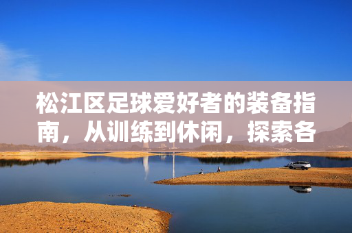 松江区足球爱好者的装备指南，从训练到休闲，探索各类足球衬衫的多样选择
