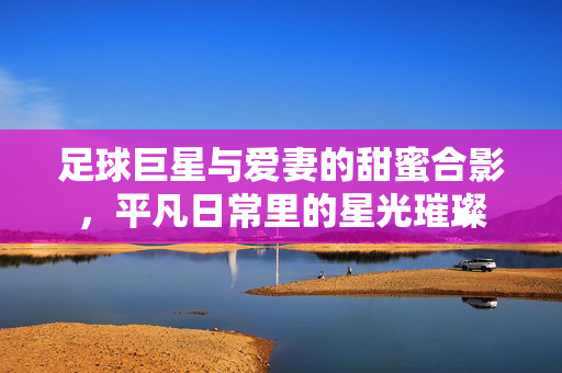 足球巨星与爱妻的甜蜜合影，平凡日常里的星光璀璨
