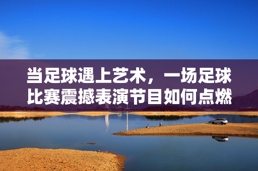 当足球遇上艺术，一场足球比赛震撼表演节目如何点燃赛场激情
