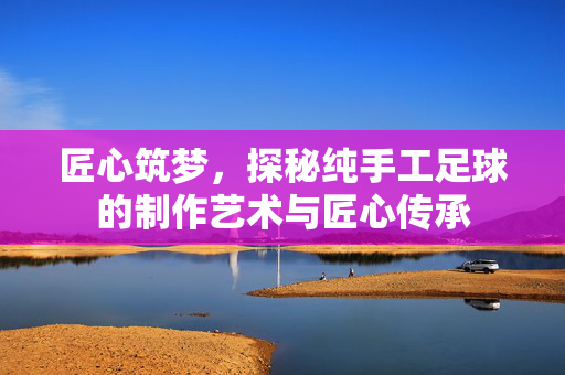 匠心筑梦，探秘纯手工足球的制作艺术与匠心传承