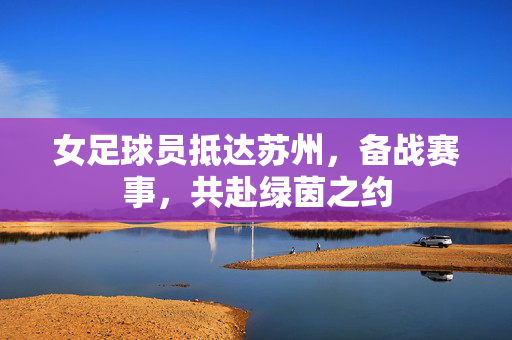女足球员抵达苏州，备战赛事，共赴绿茵之约