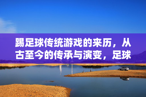 踢足球传统游戏的来历，从古至今的传承与演变，足球传统游戏的来历，从古至今的传承与演变