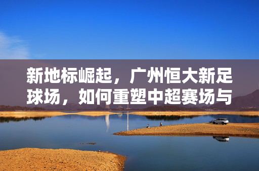 新地标崛起，广州恒大新足球场，如何重塑中超赛场与城市记忆