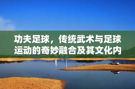 功夫足球，传统武术与足球运动的奇妙融合及其文化内涵